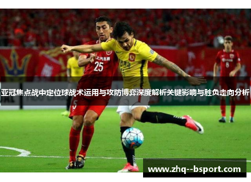 亚冠焦点战中定位球战术运用与攻防博弈深度解析关键影响与胜负走向分析 亚冠焦点战中定位球战术运用与攻防博弈深度解析关键影响与胜负走向分析
