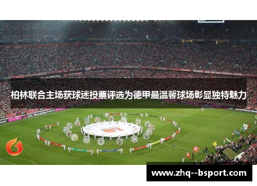 柏林联合主场获球迷投票评选为德甲最温馨球场彰显独特魅力 柏林联合主场获球迷投票评选为德甲最温馨球场彰显独特魅力