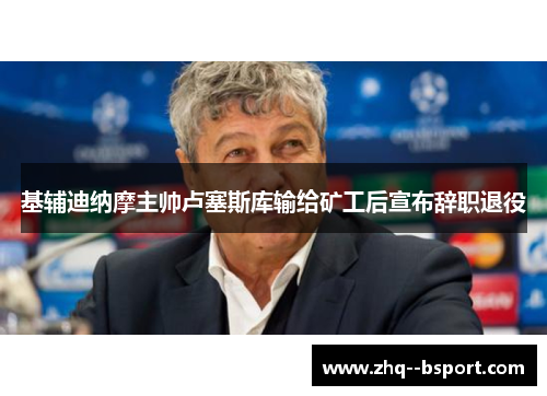基辅迪纳摩主帅卢塞斯库输给矿工后宣布辞职退役 基辅迪纳摩主帅卢塞斯库输给矿工后宣布辞职退役